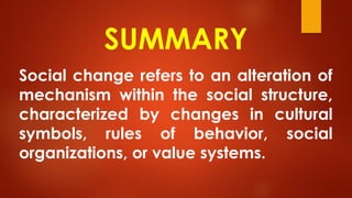 SUMMARY
Social change refers to an alteration of
mechanism within the social structure,
characterized by changes in cultural
symbols, rules of behavior, social
organizations, or value systems.
 
