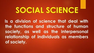 SOCIAL SCIENCE
Is a division of science that deal with
the functions and structure of human
society, as well as the interpersonal
relationship of individuals as members
of society.
 