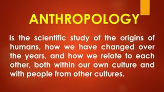 ANTHROPOLOGY
Is the scientific study of the origins of
humans, how we have changed over
the years, and how we relate to each
other, both within our own culture and
with people from other cultures.
 