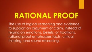 RATIONAL PROOF
The use of logical reasoning and evidence
to support an argument or claim. Instead of
relying on emotions, beliefs, or traditions,
rational proof emphasizes facts, critical
thinking, and sound reasoning.
 