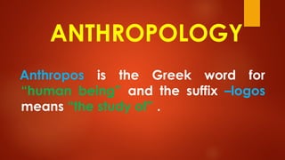 ANTHROPOLOGY
Anthropos is the Greek word for
“human being” and the suffix –logos
means “the study of” .
 