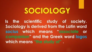 SOCIOLOGY
Is the scientific study of society.
Sociology is derived from the Latin word
socius which means “associate or
companion” and the Greek word logos
which means “the study of” .
 