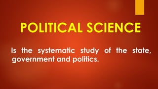 POLITICAL SCIENCE
Is the systematic study of the state,
government and politics.
 