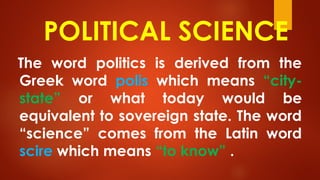POLITICAL SCIENCE
The word politics is derived from the
Greek word polis which means “city-
state” or what today would be
equivalent to sovereign state. The word
“science” comes from the Latin word
scire which means “to know” .
 