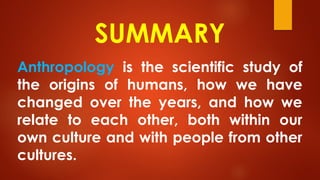 SUMMARY
Anthropology is the scientific study of
the origins of humans, how we have
changed over the years, and how we
relate to each other, both within our
own culture and with people from other
cultures.
 