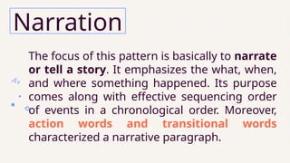 The focus of this pattern is basically to narrate
or tell a story. It emphasizes the what, when,
and where something happened. Its purpose
comes along with effective sequencing order
of events in a chronological order. Moreover,
action words and transitional words
characterized a narrative paragraph.
Narration
 