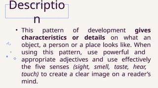 • This pattern of development gives
characteristics or details on what an
object, a person or a place looks like. When
using this pattern, use powerful and
appropriate adjectives and use effectively
the five senses (sight, smell, taste, hear,
touch) to create a clear image on a reader’s
mind.
Descriptio
n
 