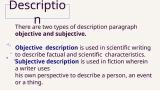 There are two types of description paragraph
objective and subjective.
Objective description is used in scientific writing
to describe factual and scientific characteristics.
Subjective description is used in fiction wherein
a writer uses
his own perspective to describe a person, an event
or a thing.
Descriptio
n
 