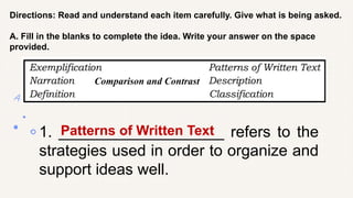 Directions: Read and understand each item carefully. Give what is being asked.
A. Fill in the blanks to complete the idea. Write your answer on the space
provided.
1. ___________________ refers to the
strategies used in order to organize and
support ideas well.
Patterns of Written Text
Comparison and Contrast
 
