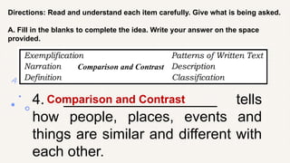 Directions: Read and understand each item carefully. Give what is being asked.
A. Fill in the blanks to complete the idea. Write your answer on the space
provided.
4. ___________________ tells
how people, places, events and
things are similar and different with
each other.
Comparison and Contrast
Comparison and Contrast
 