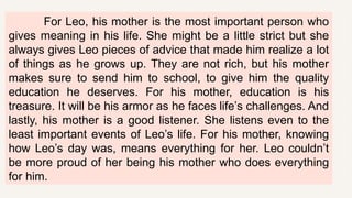 For Leo, his mother is the most important person who
gives meaning in his life. She might be a little strict but she
always gives Leo pieces of advice that made him realize a lot
of things as he grows up. They are not rich, but his mother
makes sure to send him to school, to give him the quality
education he deserves. For his mother, education is his
treasure. It will be his armor as he faces life’s challenges. And
lastly, his mother is a good listener. She listens even to the
least important events of Leo’s life. For his mother, knowing
how Leo’s day was, means everything for her. Leo couldn’t
be more proud of her being his mother who does everything
for him.
 