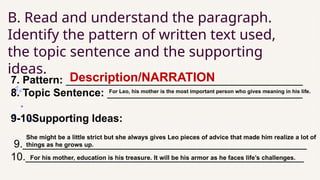 B. Read and understand the paragraph.
Identify the pattern of written text used,
the topic sentence and the supporting
ideas.
7. Pattern: ________________________________________
8. Topic Sentence: _________________________________
9-10Supporting Ideas:
9.________________________________________________
10._______________________________________________
Description/NARRATION
For Leo, his mother is the most important person who gives meaning in his life.
She might be a little strict but she always gives Leo pieces of advice that made him realize a lot of
things as he grows up.
For his mother, education is his treasure. It will be his armor as he faces life’s challenges.
 