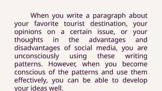 When you write a paragraph about
your favorite tourist destination, your
opinions on a certain issue, or your
thoughts in the advantages and
disadvantages of social media, you are
unconsciously using these writing
patterns. However, when you become
conscious of the patterns and use them
effectively, you can be able to develop
your ideas well.
 