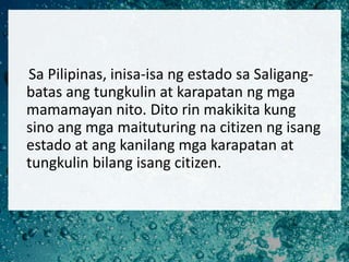 Sa Pilipinas, inisa-isa ng estado sa Saligang-
batas ang tungkulin at karapatan ng mga
mamamayan nito. Dito rin makikita k...