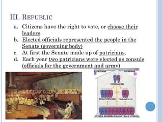 III. REPUBLIC
a. Citizens have the right to vote, or choose their
leaders
b. Elected officials represented the people in the
Senate (governing body)
c. At first the Senate made up of patricians.
d. Each year two patricians were elected as consuls
(officials for the government and army)
 