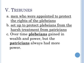 V. TRIBUNES
a. men who were appointed to protect
the rights of the plebeians
b. set up to protect plebeians from the
harsh treatment from patricians
c. Over time plebeians gained in
wealth and power, but the
patricians always had more
power.
 