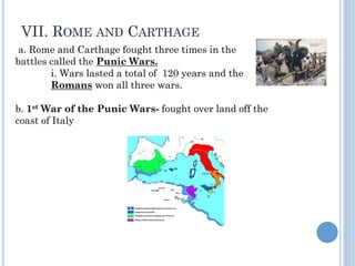 VII. ROME AND CARTHAGE
a. Rome and Carthage fought three times in the
battles called the Punic Wars.
i. Wars lasted a total of 120 years and the
Romans won all three wars.
b. 1st War of the Punic Wars- fought over land off the
coast of Italy
 