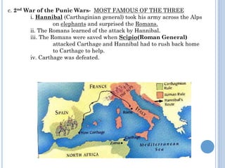 c. 2nd War of the Punic Wars- MOST FAMOUS OF THE THREE
i. Hannibal (Carthaginian general) took his army across the Alps
on elephants and surprised the Romans.
ii. The Romans learned of the attack by Hannibal.
iii. The Romans were saved when Scipio(Roman General)
attacked Carthage and Hannibal had to rush back home
to Carthage to help.
iv. Carthage was defeated.
 