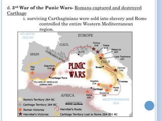 d. 3rd War of the Punic Wars- Romans captured and destroyed
Carthage
i. surviving Carthaginians were sold into slavery and Rome
controlled the entire Western Mediterranean
region.
 