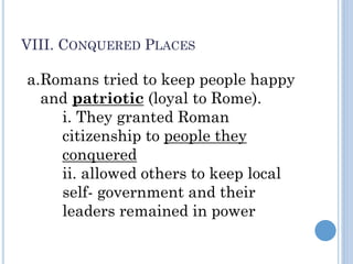 VIII. CONQUERED PLACES
a.Romans tried to keep people happy
and patriotic (loyal to Rome).
i. They granted Roman
citizenship to people they
conquered
ii. allowed others to keep local
self- government and their
leaders remained in power
 