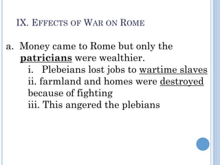 a. Money came to Rome but only the
patricians were wealthier.
i. Plebeians lost jobs to wartime slaves
ii. farmland and homes were destroyed
because of fighting
iii. This angered the plebians
IX. EFFECTS OF WAR ON ROME
 