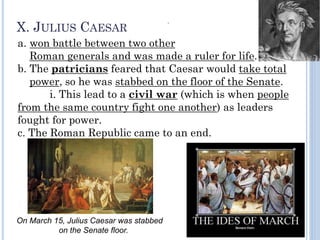 X. JULIUS CAESAR
a. won battle between two other
Roman generals and was made a ruler for life.
b. The patricians feared that Caesar would take total
power, so he was stabbed on the floor of the Senate.
i. This lead to a civil war (which is when people
from the same country fight one another) as leaders
fought for power.
c. The Roman Republic came to an end.
”
On March 15, Julius Caesar was stabbed
on the Senate floor.
 