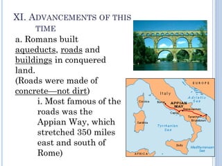 XI. ADVANCEMENTS OF THIS
TIME
a. Romans built
aqueducts, roads and
buildings in conquered
land.
(Roads were made of
concrete—not dirt)
i. Most famous of the
roads was the
Appian Way, which
stretched 350 miles
east and south of
Rome)
 