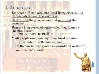 I. AUGUSTUS
a. Emperor of Rome who stabilized Rome after Julius
Caesar’s death and the civil war
b. Centralized the government and improved the
economy
c. Began a long period of peace called Pax Romana
(Roman Peace).
i. 200 YEARS OF PEACE
d. Made people conquered by Rome loyal to Rome
i. this united the Roman Empire
i. ii. Roman Empire spread eastward and westward
ii. on three continents.
 