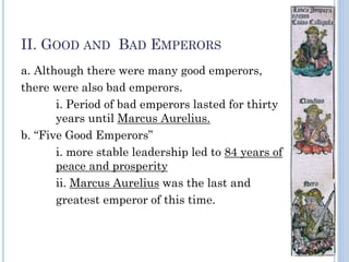 II. GOOD AND BAD EMPERORS
a. Although there were many good emperors,
there were also bad emperors.
i. Period of bad emperors lasted for thirty
years until Marcus Aurelius.
b. “Five Good Emperors”
i. more stable leadership led to 84 years of
peace and prosperity
ii. Marcus Aurelius was the last and
greatest emperor of this time.
 