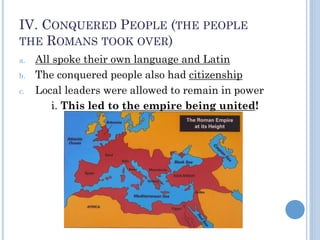 IV. CONQUERED PEOPLE (THE PEOPLE
THE ROMANS TOOK OVER)
a. All spoke their own language and Latin
b. The conquered people also had citizenship
c. Local leaders were allowed to remain in power
i. This led to the empire being united!
 