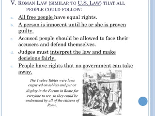 V. ROMAN LAW (SIMILAR TO U.S. LAW) THAT ALL
PEOPLE COULD FOLLOW:
a. All free people have equal rights.
b. A person is innocent until he or she is proven
guilty.
c. Accused people should be allowed to face their
accusers and defend themselves.
d. Judges must interpret the law and make
decisions fairly.
e. People have rights that no government can take
away.
The Twelve Tables were laws
engraved on tablets and put on
display in the Forum in Rome for
everyone to see, so they could be
understood by all of the citizens of
Rome.
 