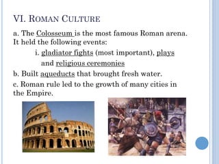 VI. ROMAN CULTURE
a. The Colosseum is the most famous Roman arena.
It held the following events:
i. gladiator fights (most important), plays
and religious ceremonies
b. Built aqueducts that brought fresh water.
c. Roman rule led to the growth of many cities in
the Empire.
 