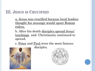 III. JESUS IS CRUCIFIED
a. Jesus was crucified because local leaders
thought his message would upset Roman
rulers.
b. After his death disciples spread Jesus’
teachings and Christianity continued to
spread.
c. Peter and Paul were the most famous
disciples.
 