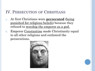 IV. PERSECUTION OF CHRISTIANS
a. At first Christians were persecuted (being
punished for religious beliefs) because they
refused to worship the emperor as a god.
b. Emperor Constantine made Christianity equal
to all other religions and outlawed the
persecutions.
 