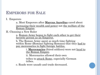 EMPERORS FOR SALE
I. Emperors
a. Most Emperors after Marcus Aurelius cared about
increasing their wealth and power not the welfare of the
Roman Empire.
II. Choosing a New Ruler
a. Roman Army began to fight each other to get their
favorite person as an Emperor.
b. The Roman Army spent so much time fighting
within Rome (Romans fighting Romans) that they had to
pay mercenaries to fight foreign battles.
i. Mercenaries (hired soldiers) were not loyal to
the Roman Empire.
ii. Mercenaries allowed their own
tribes to attack Rome, especially German
tribes.
c. Roads were unsafe and trade decreased.
 