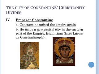 THE CITY OF CONSTANTINE/ CHRISTIANITY
DIVIDES
IV. Emperor Constantine
a. Constantine united the empire again
b. He made a new capital city in the eastern
part of the Empire, Byzantium (later known
as Constantinople).
 