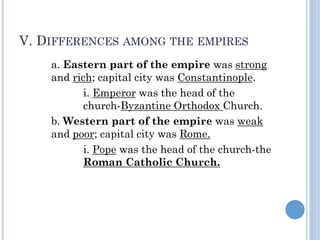 V. DIFFERENCES AMONG THE EMPIRES
a. Eastern part of the empire was strong
and rich; capital city was Constantinople.
i. Emperor was the head of the
church-Byzantine Orthodox Church.
b. Western part of the empire was weak
and poor; capital city was Rome.
i. Pope was the head of the church-the
Roman Catholic Church.
 