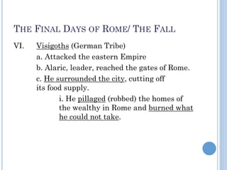 THE FINAL DAYS OF ROME/ THE FALL
VI. Visigoths (German Tribe)
a. Attacked the eastern Empire
b. Alaric, leader, reached the gates of Rome.
c. He surrounded the city, cutting off
its food supply.
i. He pillaged (robbed) the homes of
the wealthy in Rome and burned what
he could not take.
 