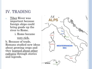 IV. TRADING
a. Tiber River was
important because
foreign ships could
bring goods up the
river to Rome.
i. Rome became
very rich.
b. Because of trade,
Romans studied new ideas
about growing crops and
they learned about other
cultures through stories
and legends.
 