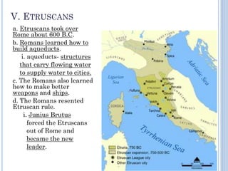 V. ETRUSCANS
a. Etruscans took over
Rome about 600 B.C.
b. Romans learned how to
build aqueducts.
i. aqueducts- structures
that carry flowing water
to supply water to cities.
c. The Romans also learned
how to make better
weapons and ships.
d. The Romans resented
Etruscan rule.
i. Junius Brutus
forced the Etruscans
out of Rome and
became the new
leader.
 