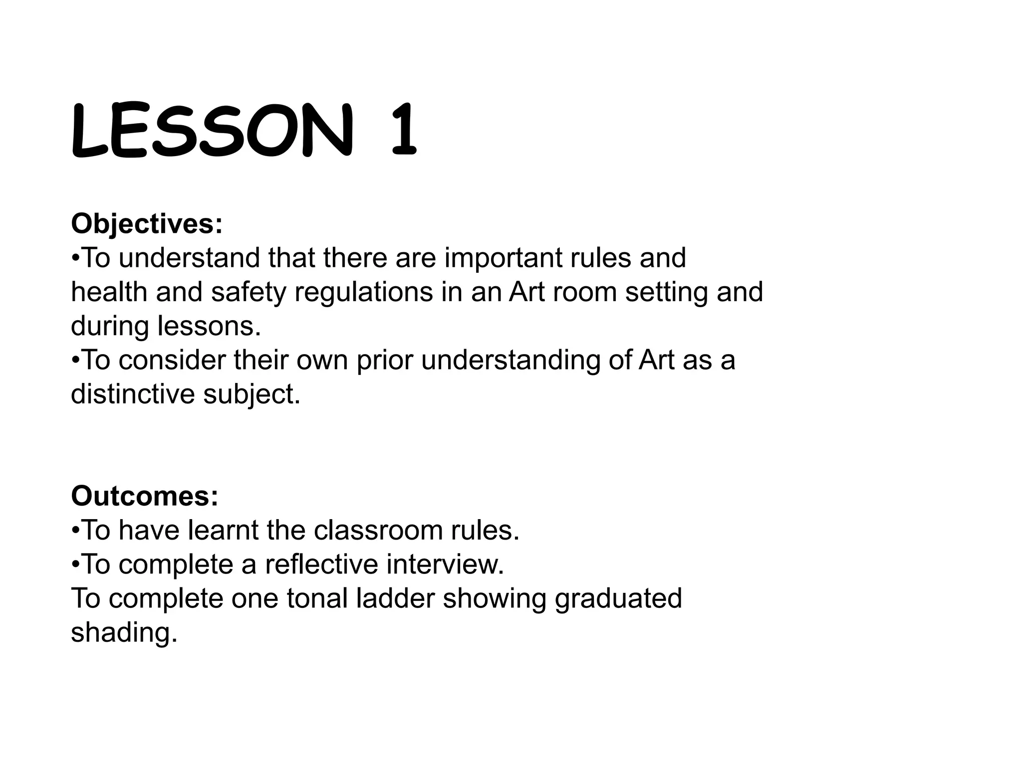 LESSON 1 
Objectives: 
•To understand that there are important rules and 
health and safety regulations in an Art room setting and 
during lessons. 
•To consider their own prior understanding of Art as a 
distinctive subject. 
Outcomes: 
•To have learnt the classroom rules. 
•To complete a reflective interview. 
To complete one tonal ladder showing graduated 
shading. 
 