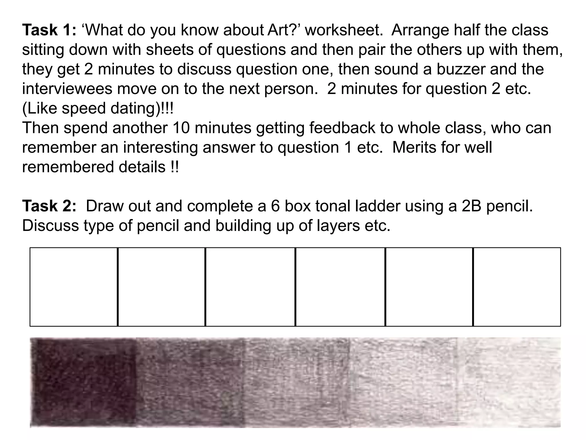Task 1: ‘What do you know about Art?’ worksheet. Arrange half the class 
sitting down with sheets of questions and then pair the others up with them, 
they get 2 minutes to discuss question one, then sound a buzzer and the 
interviewees move on to the next person. 2 minutes for question 2 etc. 
(Like speed dating)!!! 
Then spend another 10 minutes getting feedback to whole class, who can 
remember an interesting answer to question 1 etc. Merits for well 
remembered details !! 
Task 2: Draw out and complete a 6 box tonal ladder using a 2B pencil. 
Discuss type of pencil and building up of layers etc. 
 