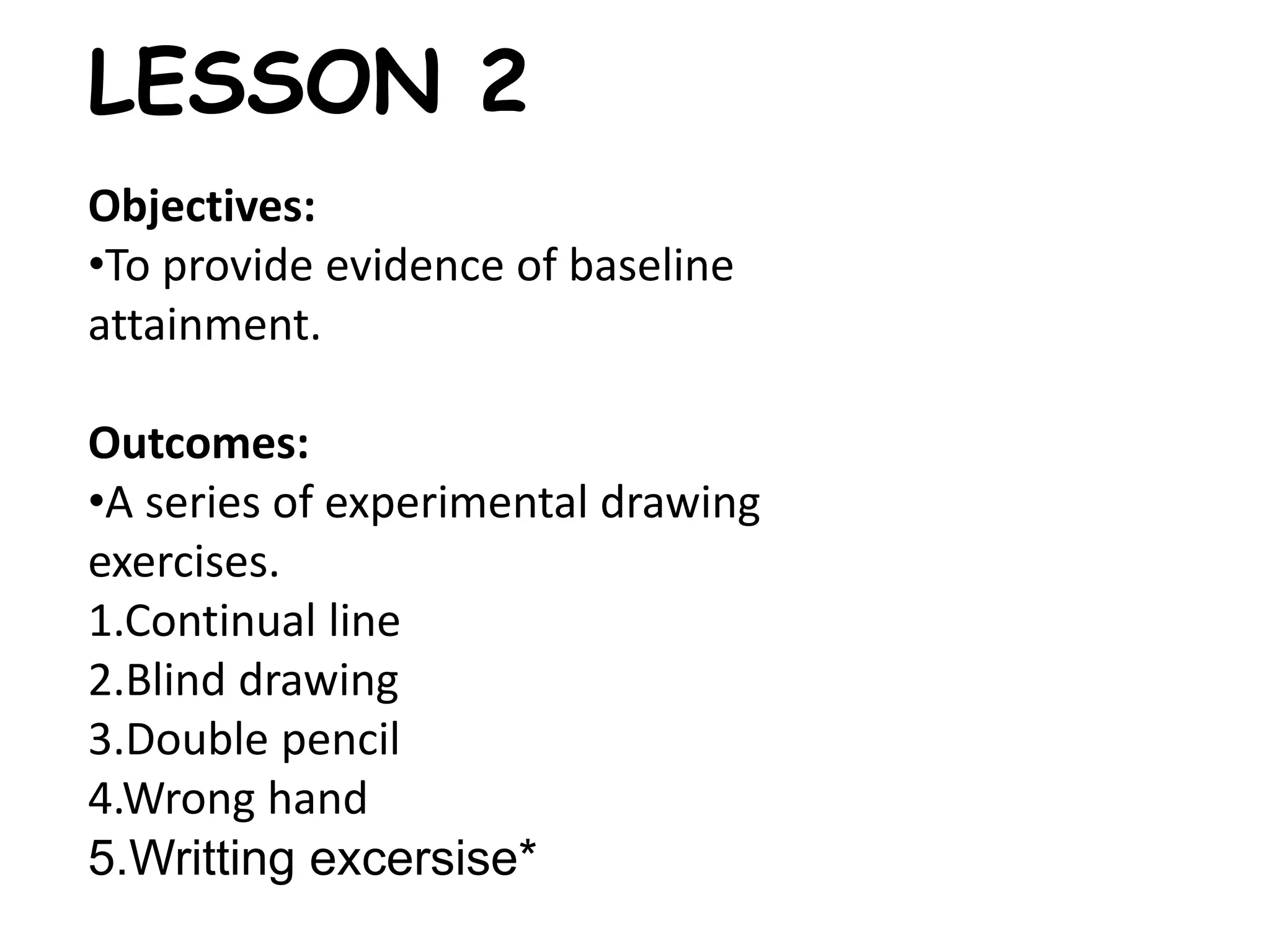 LESSON 2 
Objectives: 
•To provide evidence of baseline 
attainment. 
Outcomes: 
•A series of experimental drawing 
exercises. 
1.Continual line 
2.Blind drawing 
3.Double pencil 
4.Wrong hand 
5.Writting excersise* 
 