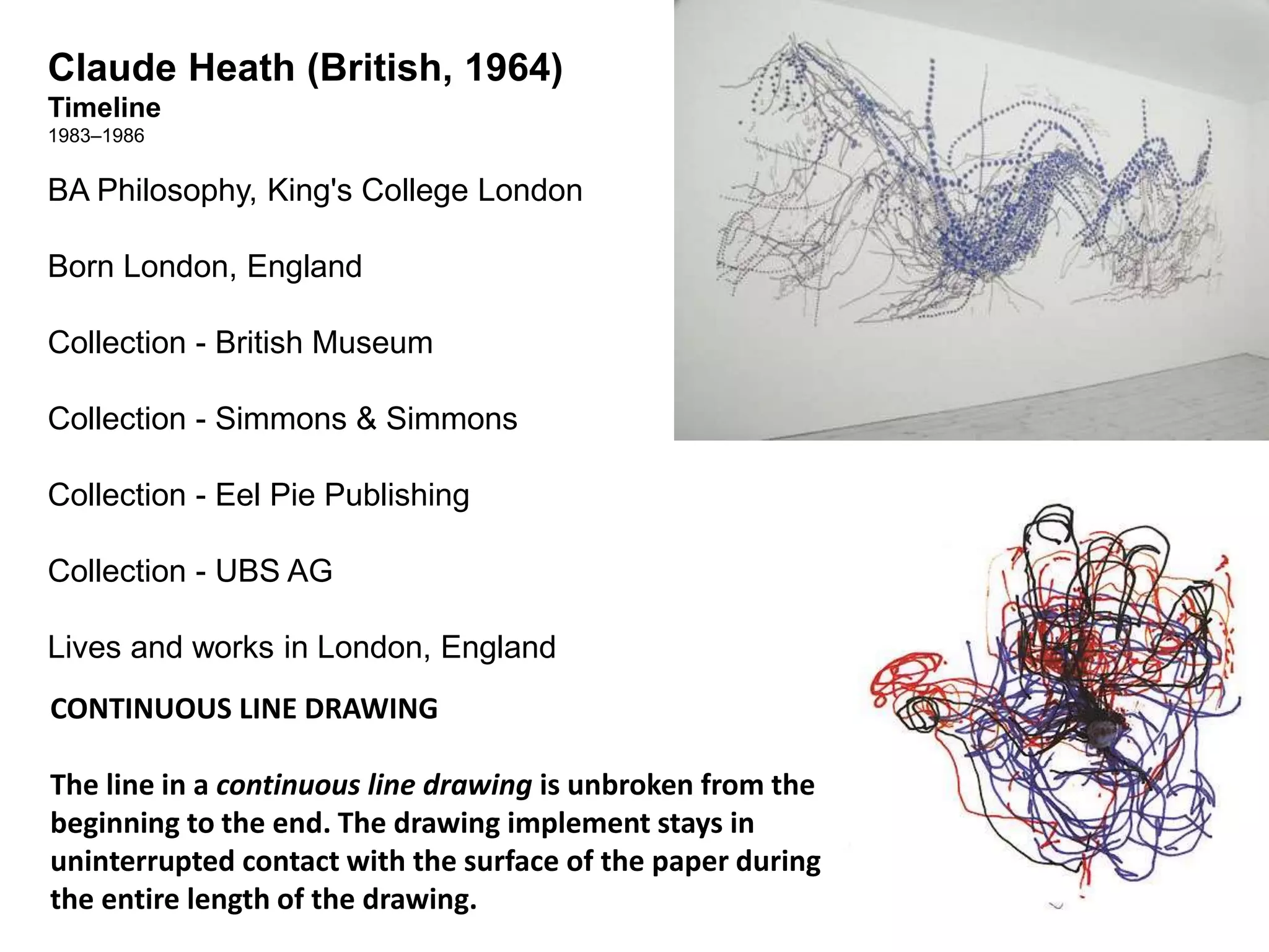 Claude Heath (British, 1964) 
Timeline 
1983–1986 
BA Philosophy, King's College London 
Born London, England 
Collection - British Museum 
Collection - Simmons & Simmons 
Collection - Eel Pie Publishing 
Collection - UBS AG 
Lives and works in London, England 
CONTINUOUS LINE DRAWING 
The line in a continuous line drawing is unbroken from the 
beginning to the end. The drawing implement stays in 
uninterrupted contact with the surface of the paper during 
the entire length of the drawing. 
 