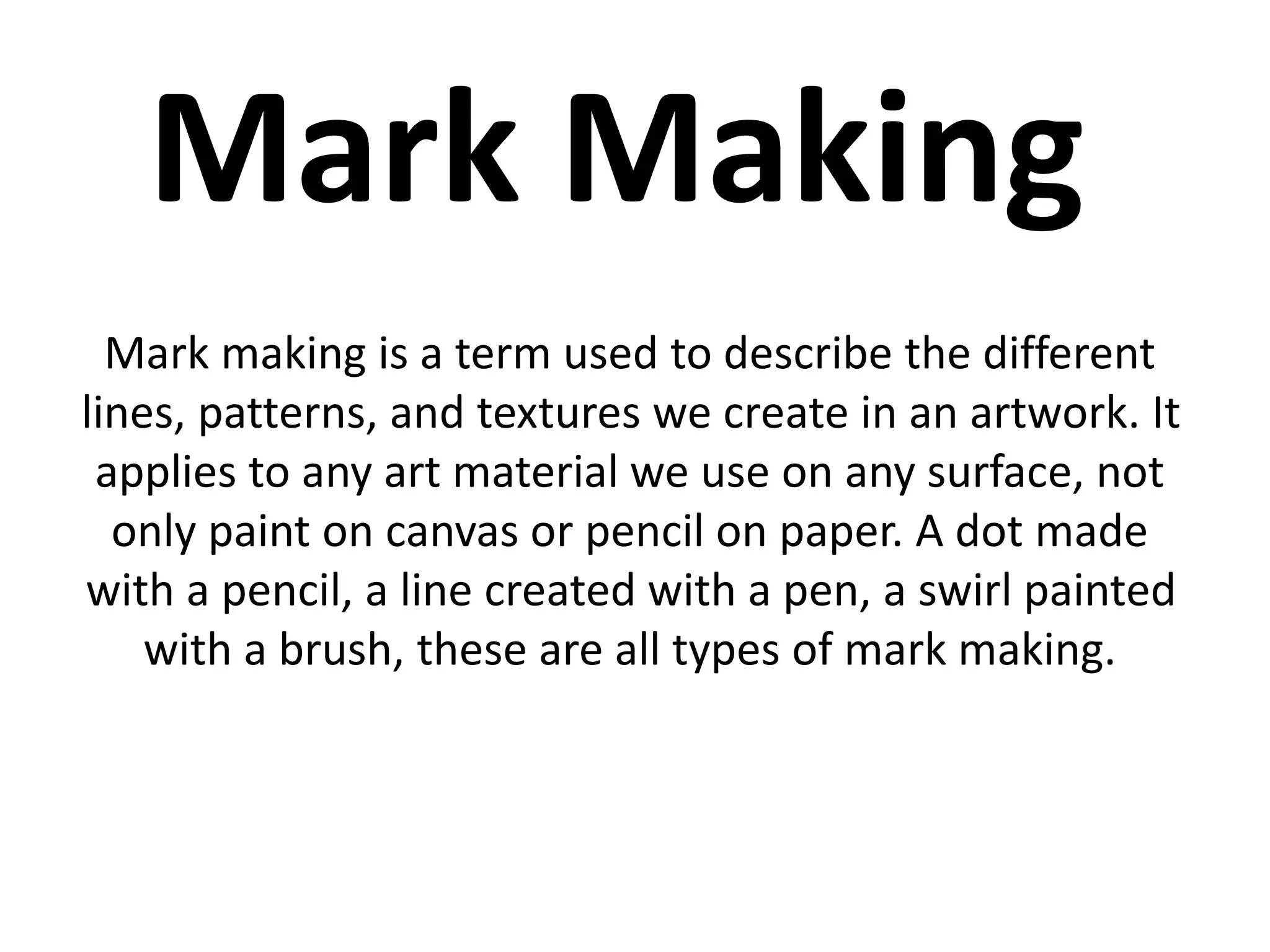 Mark Making 
Mark making is a term used to describe the different 
lines, patterns, and textures we create in an artwork. It 
applies to any art material we use on any surface, not 
only paint on canvas or pencil on paper. A dot made 
with a pencil, a line created with a pen, a swirl painted 
with a brush, these are all types of mark making. 
 
