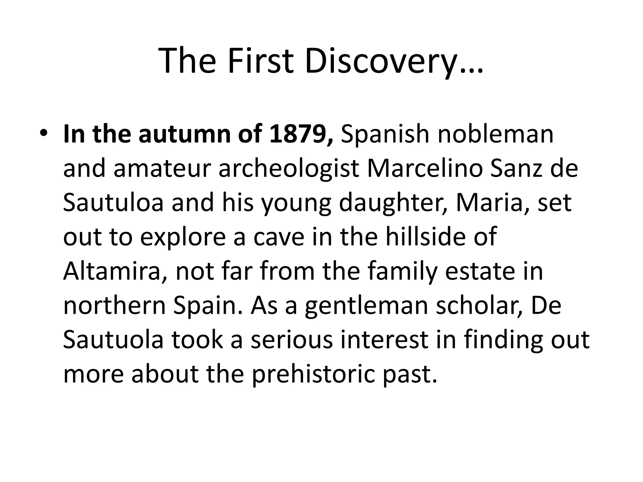 The First Discovery… 
• In the autumn of 1879, Spanish nobleman 
and amateur archeologist Marcelino Sanz de 
Sautuloa and his young daughter, Maria, set 
out to explore a cave in the hillside of 
Altamira, not far from the family estate in 
northern Spain. As a gentleman scholar, De 
Sautuola took a serious interest in finding out 
more about the prehistoric past. 
 