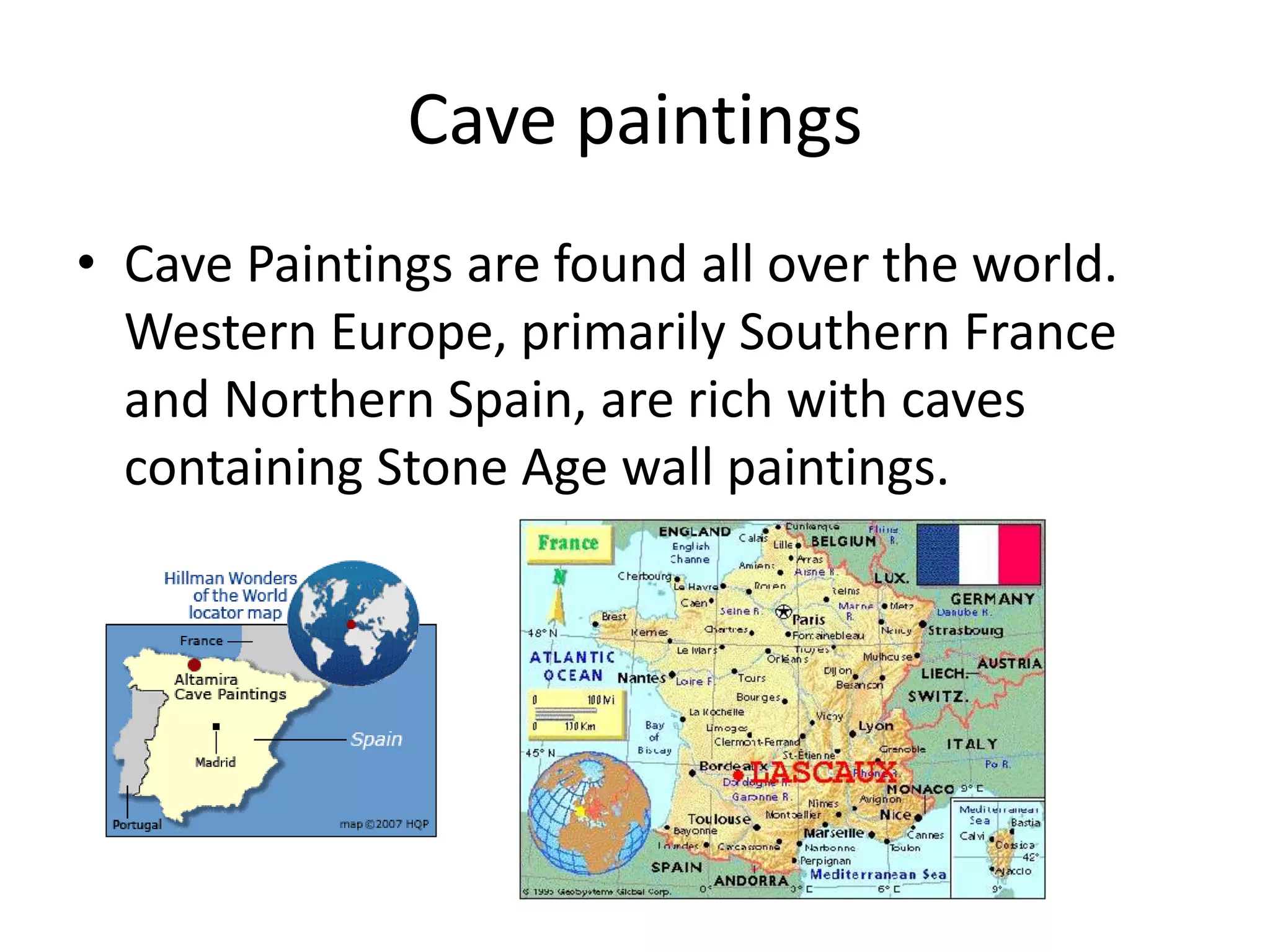 Cave paintings 
• Cave Paintings are found all over the world. 
Western Europe, primarily Southern France 
and Northern Spain, are rich with caves 
containing Stone Age wall paintings. 
 