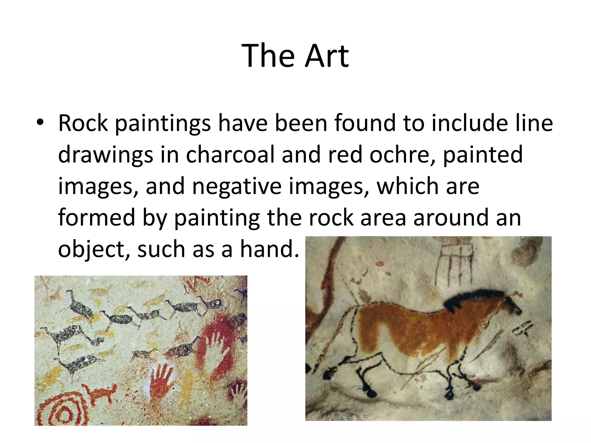 The Art 
• Rock paintings have been found to include line 
drawings in charcoal and red ochre, painted 
images, and negative images, which are 
formed by painting the rock area around an 
object, such as a hand. 
 