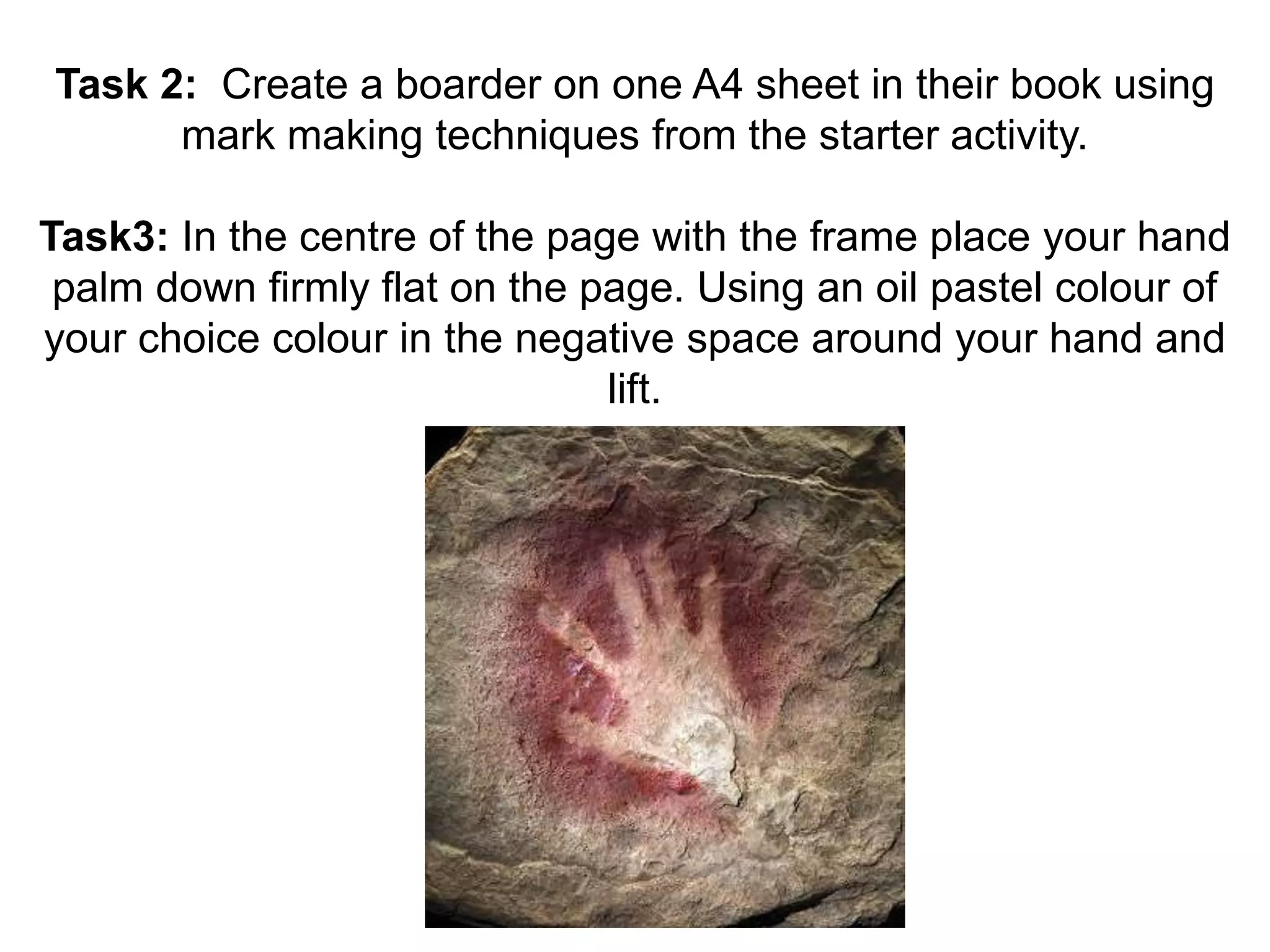 Task 2: Create a boarder on one A4 sheet in their book using 
mark making techniques from the starter activity. 
Task3: In the centre of the page with the frame place your hand 
palm down firmly flat on the page. Using an oil pastel colour of 
your choice colour in the negative space around your hand and 
lift. 
 