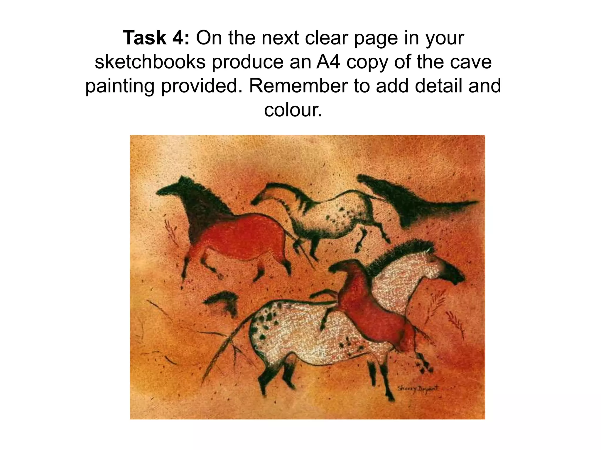 Task 4: On the next clear page in your 
sketchbooks produce an A4 copy of the cave 
painting provided. Remember to add detail and 
colour. 
 
